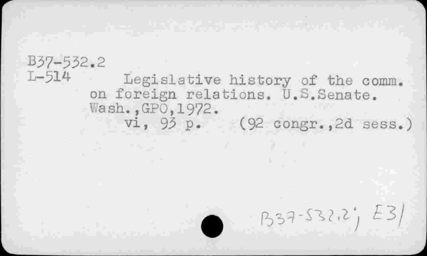 ﻿B37-532.2
L-514 Legislative history of the comm, on foreign relations. U.S.Senate. Wash.,GPO,1972.
vi, 93 p. (92 congr.,2d sess.)
£3/